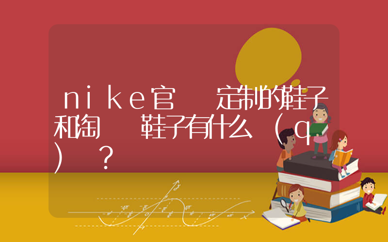 nike官網買定制的鞋子和淘寶買鞋子有什么區(qū)別？插圖