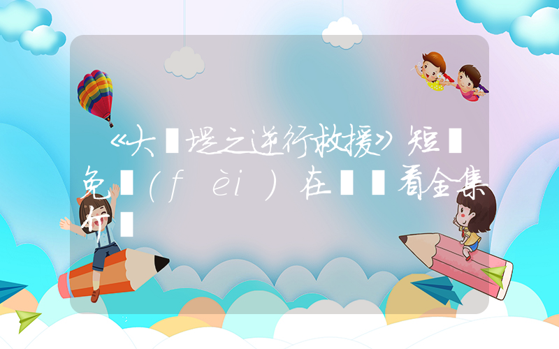 《大決堤之逆行救援》短劇免費(fèi)在線觀看全集介紹插圖