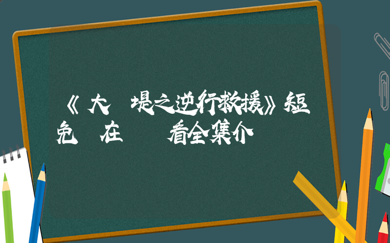 《大決堤之逆行救援》短劇免費在線觀看全集介紹插圖