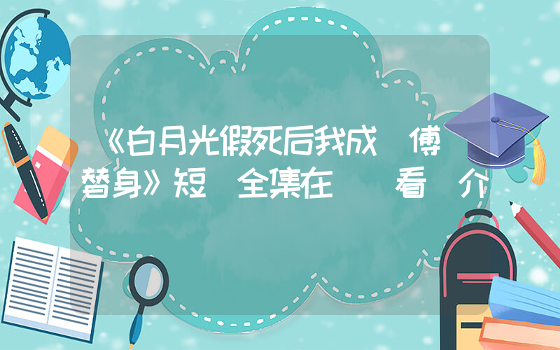 《白月光假死后我成為傅總替身》短劇全集在線觀看簡介插圖
