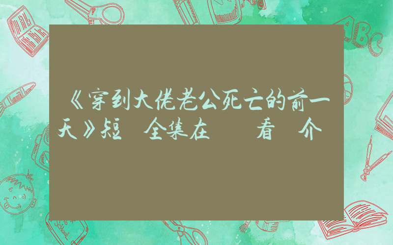 《穿到大佬老公死亡的前一天》短劇全集在線觀看簡介插圖