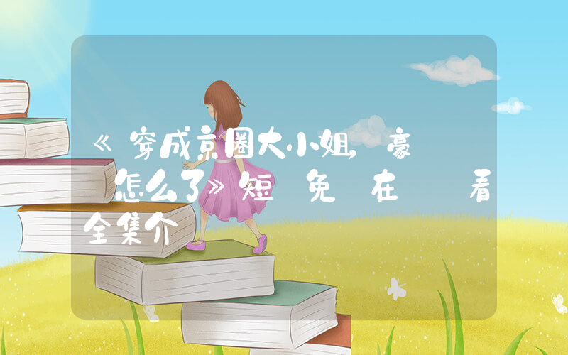 《穿成京圈大小姐，豪橫億點怎么了》短劇免費在線觀看全集介紹插圖