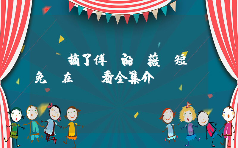《誰摘了傅總的薔薇》短劇免費在線觀看全集介紹插圖