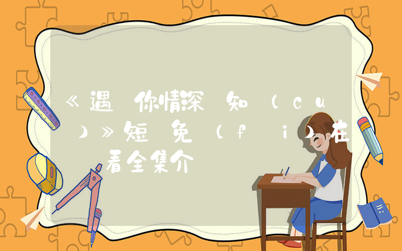 《遇見你情深難知錯(cuò)》短劇免費(fèi)在線觀看全集介紹插圖