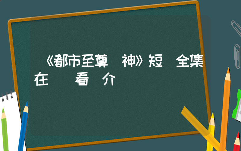 《都市至尊戰神》短劇全集在線觀看簡介插圖