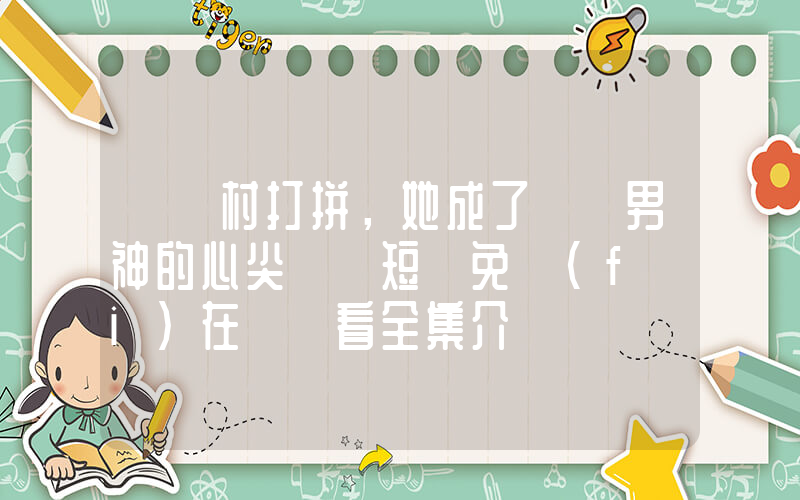 《離村打拼，她成了錦鯉男神的心尖寵》短劇免費(fèi)在線觀看全集介紹插圖
