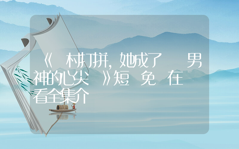 《離村打拼，她成了錦鯉男神的心尖寵》短劇免費在線觀看全集介紹插圖