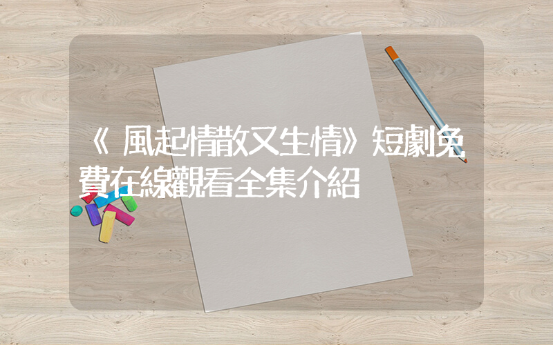 《風起情散又生情》短劇免費在線觀看全集介紹插圖