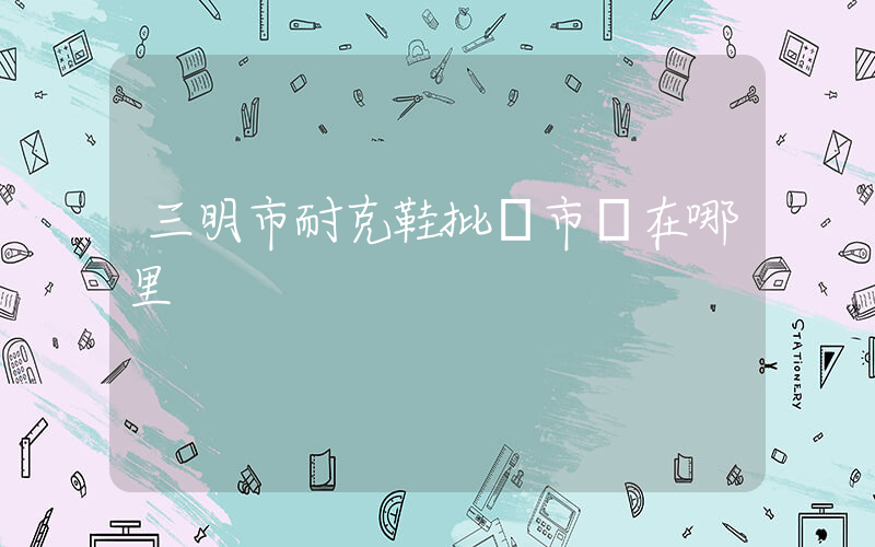 三明市耐克鞋批發市場在哪里插圖