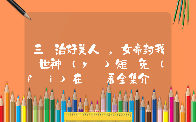 三針治好美人魚，女帝封我絕世神醫(yī)短劇免費(fèi)在線觀看全集介紹插圖