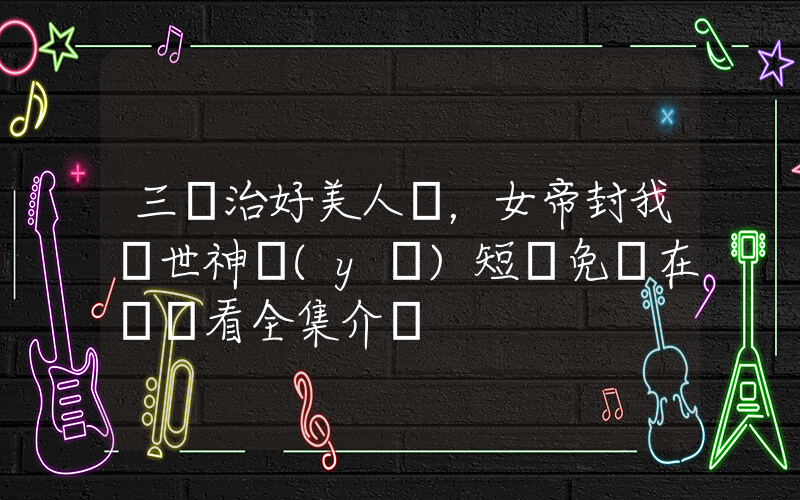 三針治好美人魚，女帝封我絕世神醫(yī)短劇免費在線觀看全集介紹插圖