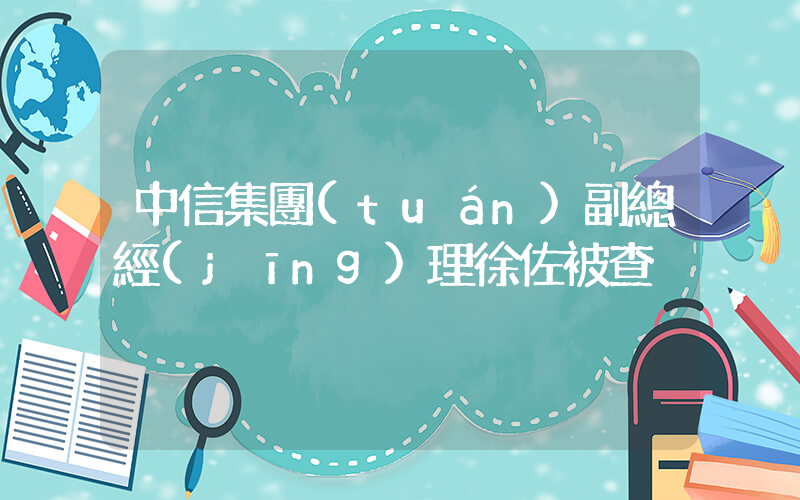 中信集團(tuán)副總經(jīng)理徐佐被查插圖