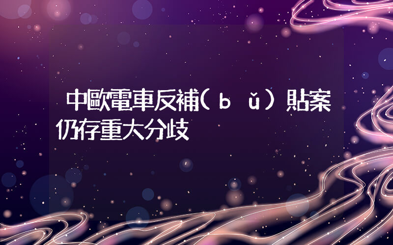 中歐電車反補(bǔ)貼案仍存重大分歧插圖