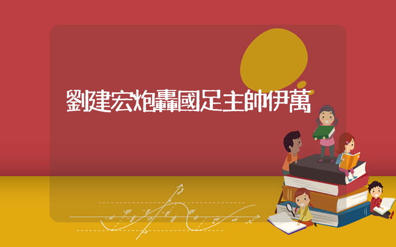 劉建宏炮轟國足主帥伊萬插圖