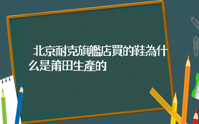 北京耐克旗艦店買的鞋為什么是莆田生產的插圖