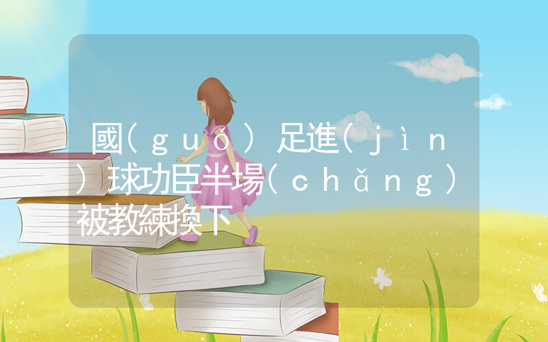 國(guó)足進(jìn)球功臣半場(chǎng)被教練換下插圖