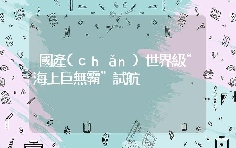 國產(chǎn)世界級“海上巨無霸”試航插圖