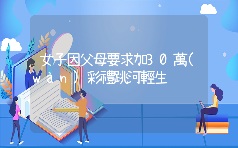 女子因父母要求加30萬(wàn)彩禮跳河輕生插圖