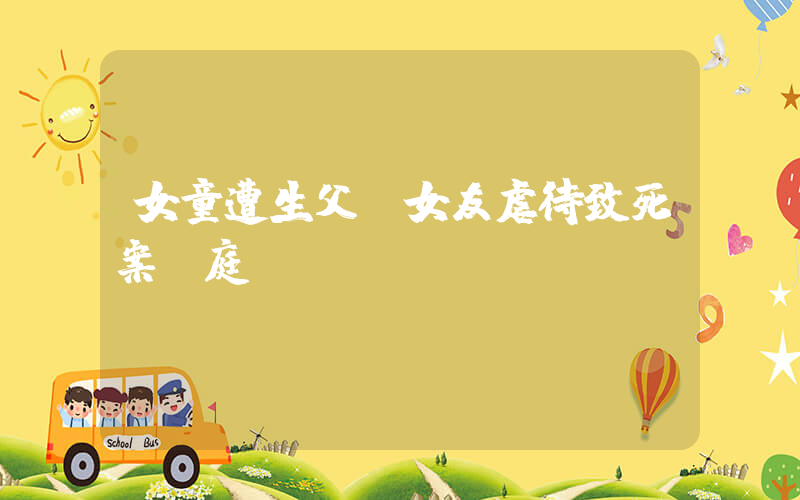 女童遭生父及女友虐待致死案開庭插圖