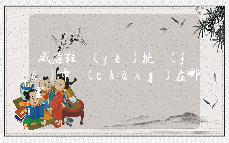 威海鞋業(yè)批發(fā)市場(chǎng)在哪里插圖