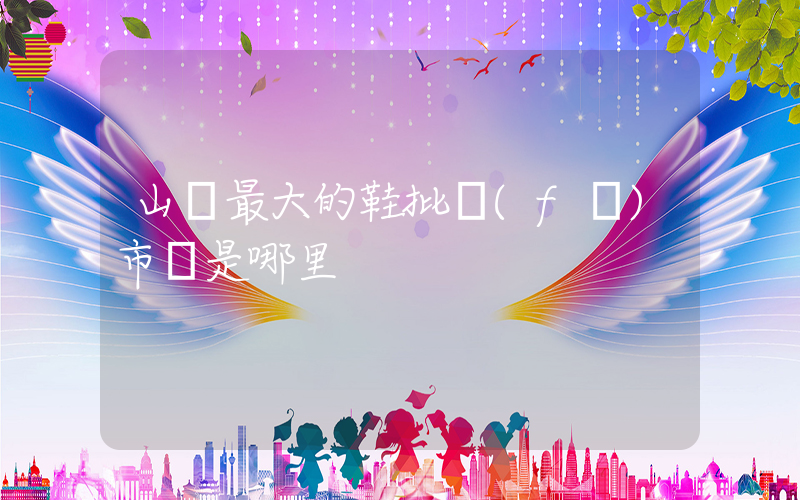山東最大的鞋批發(fā)市場是哪里插圖