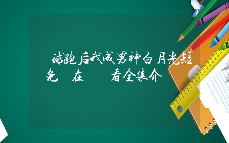 帶球跑后我成男神白月光短劇免費在線觀看全集介紹插圖