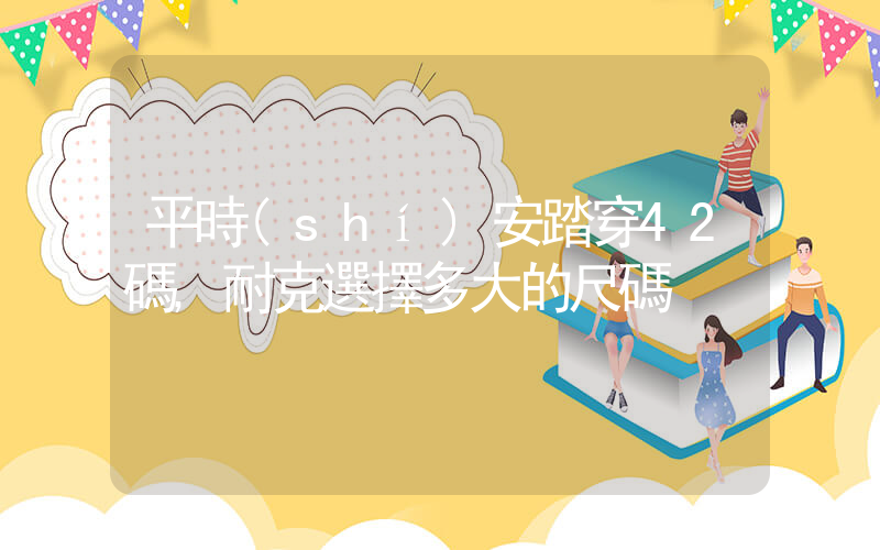 平時(shí)安踏穿42碼,耐克選擇多大的尺碼插圖