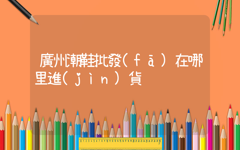 廣州潮鞋批發(fā)在哪里進(jìn)貨插圖
