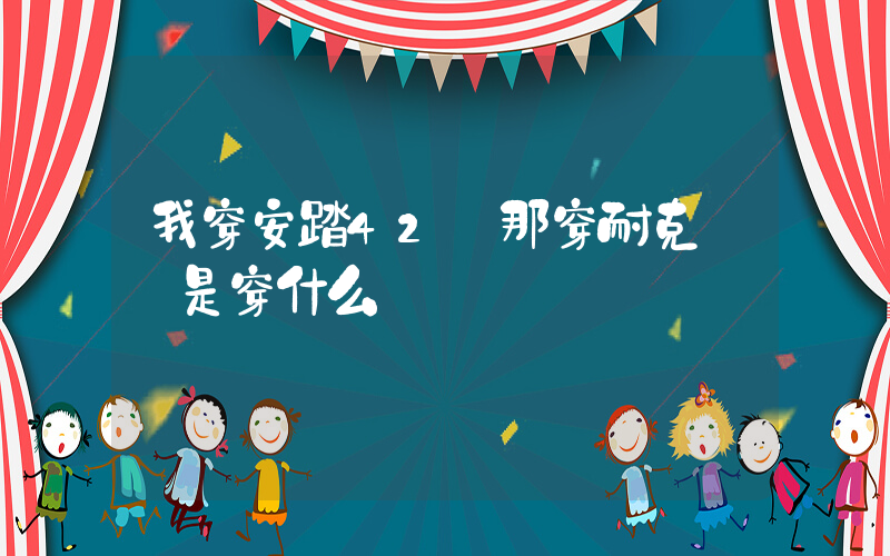 我穿安踏42碼那穿耐克應該是穿什么碼插圖