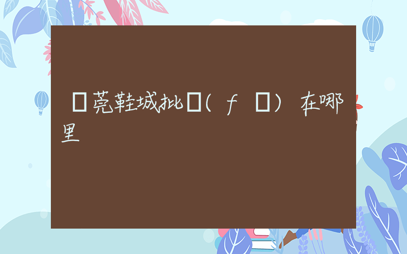 東莞鞋城批發(fā)在哪里插圖