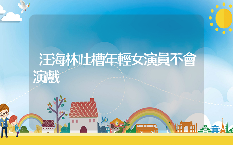 汪海林吐槽年輕女演員不會演戲插圖