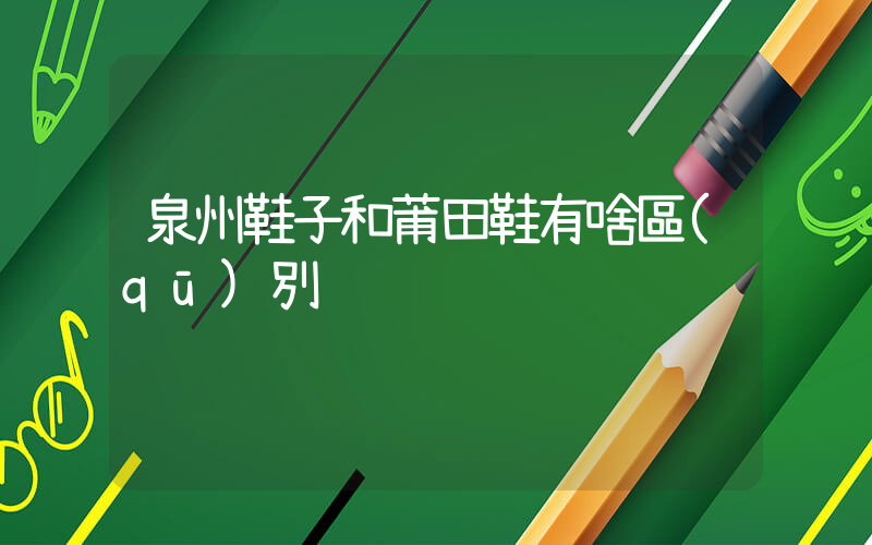 泉州鞋子和莆田鞋有啥區(qū)別插圖