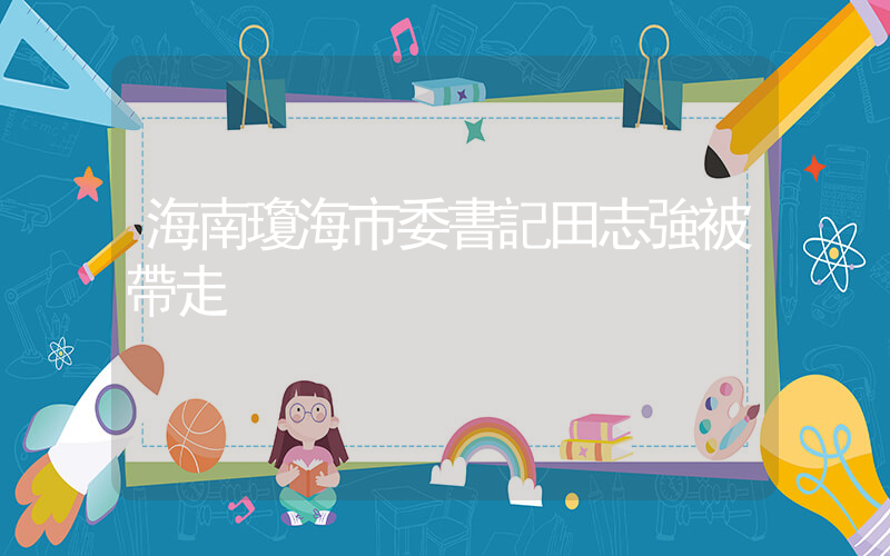 海南瓊海市委書記田志強被帶走插圖
