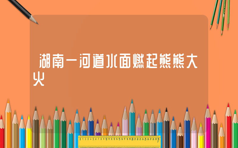 湖南一河道水面燃起熊熊大火插圖