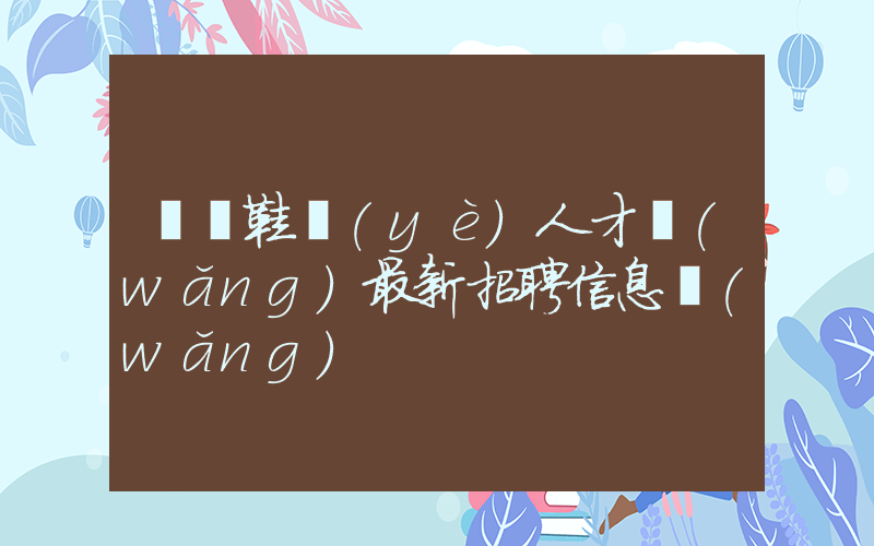 溫嶺鞋業(yè)人才網(wǎng)最新招聘信息網(wǎng)插圖