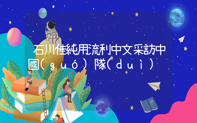 石川佳純用流利中文采訪中國(guó)隊(duì)插圖