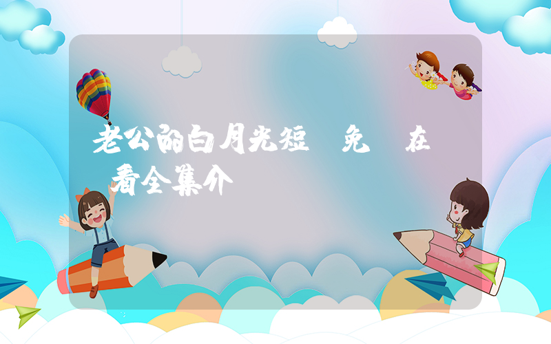 老公的白月光短劇免費在線觀看全集介紹插圖
