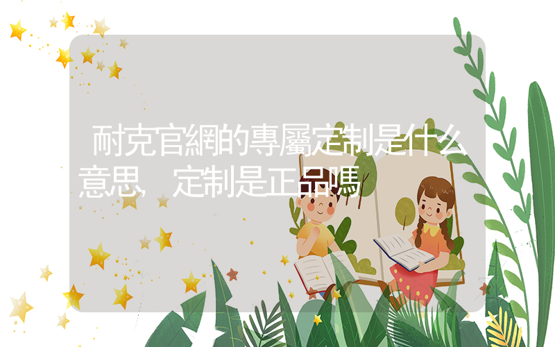 耐克官網的專屬定制是什么意思,定制是正品嗎插圖