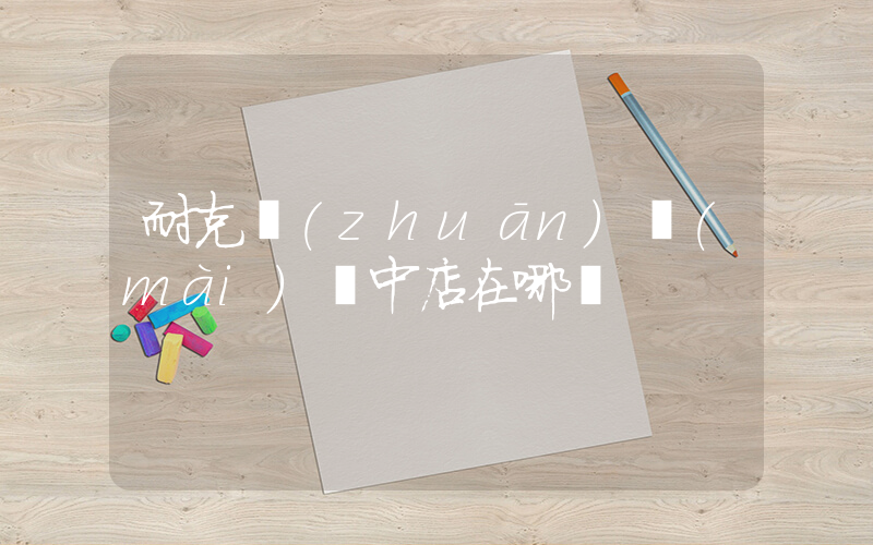 耐克專(zhuān)賣(mài)閬中店在哪兒插圖