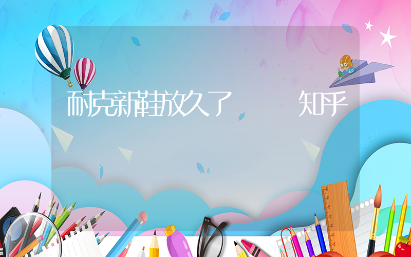 耐克新鞋放久了會壞嗎知乎插圖