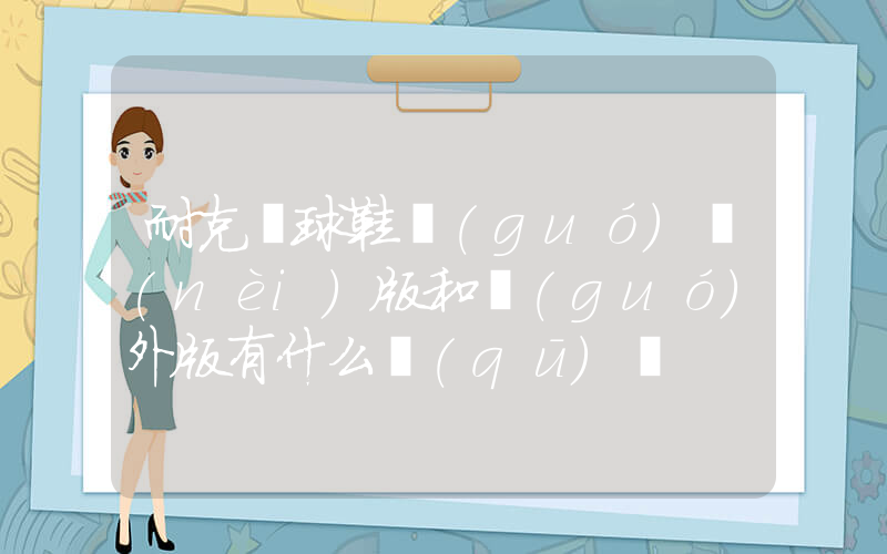 耐克籃球鞋國(guó)內(nèi)版和國(guó)外版有什么區(qū)別插圖