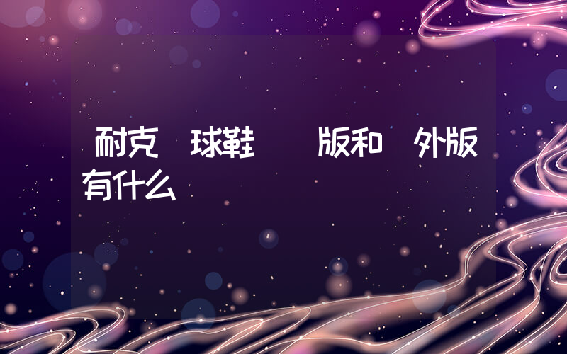 耐克籃球鞋國內版和國外版有什么區別嗎插圖