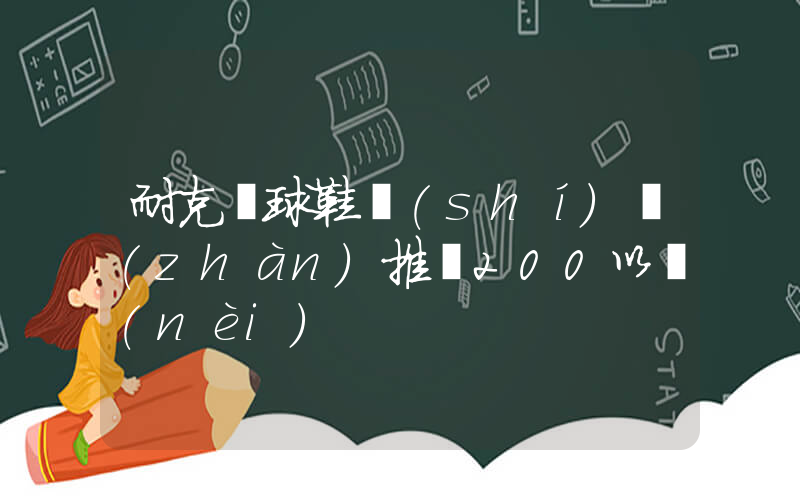 耐克籃球鞋實(shí)戰(zhàn)推薦200以內(nèi)插圖
