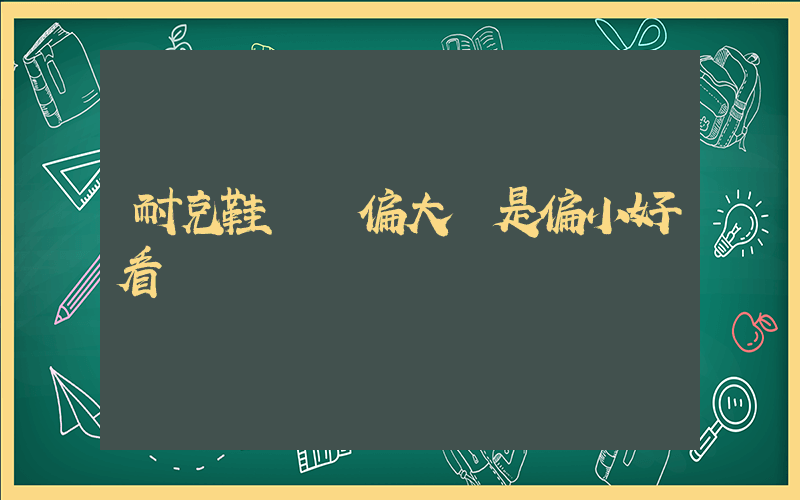 耐克鞋碼數偏大還是偏小好看插圖
