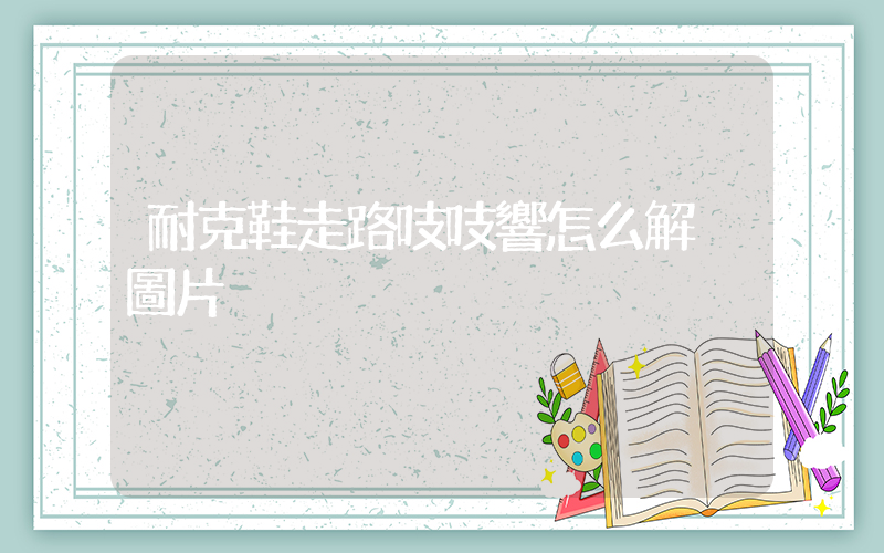 耐克鞋走路吱吱響怎么解決圖片插圖